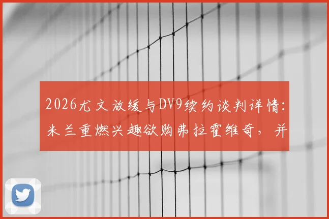 2026尤文放缓与DV9续约谈判详情:米兰重燃兴趣欲购弗拉霍维奇,并计划出售恩昆库筹集资金