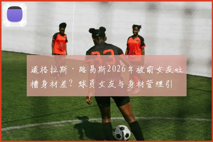 道格拉斯·路易斯2026年被前女友吐槽身材差？球员女友与身材管理引热议