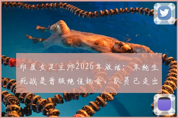 印度女足主帅2026年放话：末轮生死战是晋级绝佳机会，队员已走出惨败阴影