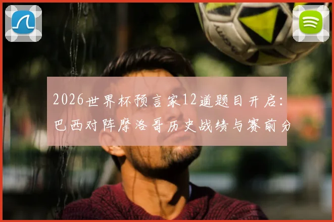 2026世界杯预言家12道题目开启：巴西对阵摩洛哥历史战绩与赛前分析，助你精准预测赢取奖励