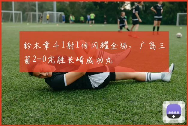 铃木章斗1射1传闪耀全场，广岛三箭2-0完胜长崎成功丸