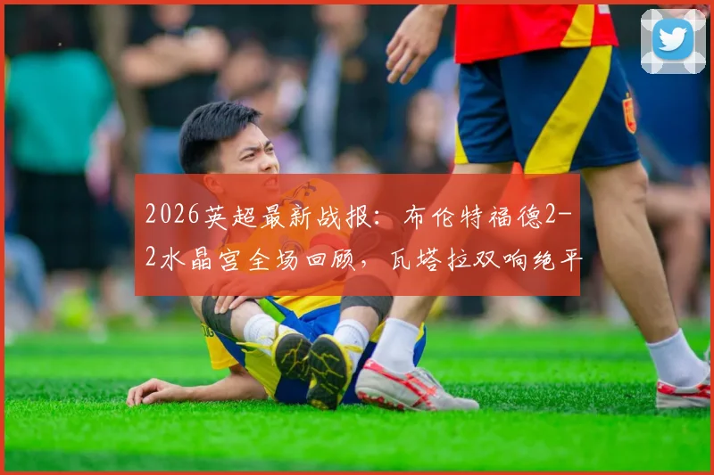 2026英超最新战报：布伦特福德2-2水晶宫全场回顾，瓦塔拉双响绝平救主，萨尔传射表现抢眼
