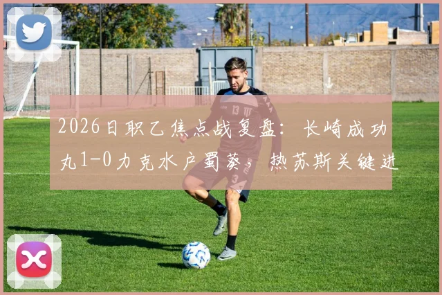 2026日职乙焦点战复盘：长崎成功丸1-0力克水户蜀葵，热苏斯关键进球价值千金
