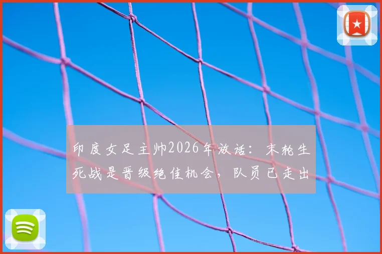 印度女足主帅2026年放话:末轮生死战是晋级绝佳机会,队员已走出惨败阴影