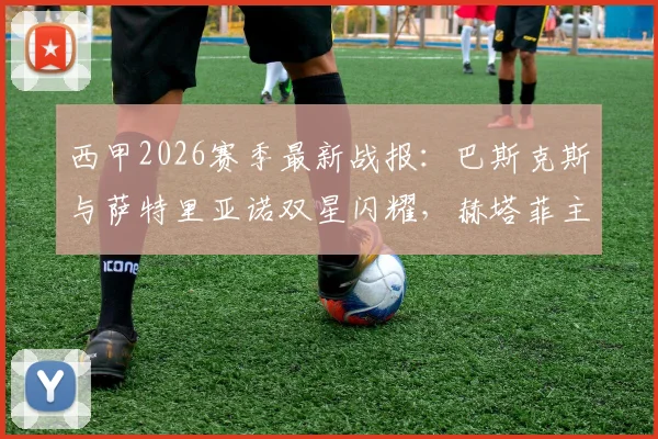 西甲2026赛季最新战报:巴斯克斯与萨特里亚诺双星闪耀,赫塔菲主场2-0力克毕尔巴鄂竞技,比赛视频集锦与全场分析一览
