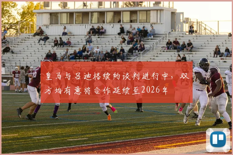 皇马与吕迪格续约谈判进行中，双方均有意将合作延续至2026年
