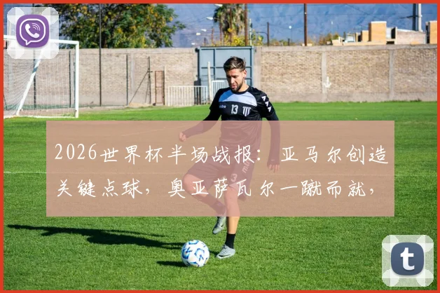 2026世界杯半场战报：亚马尔创造关键点球，奥亚萨瓦尔一蹴而就，西班牙1-0领先法国，半场局势深度解析