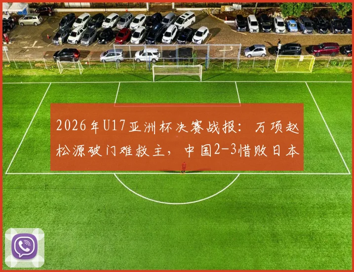 2026年U17亚洲杯决赛战报:万项赵松源破门难救主,中国2-3惜败日本,分析失利关键原因
