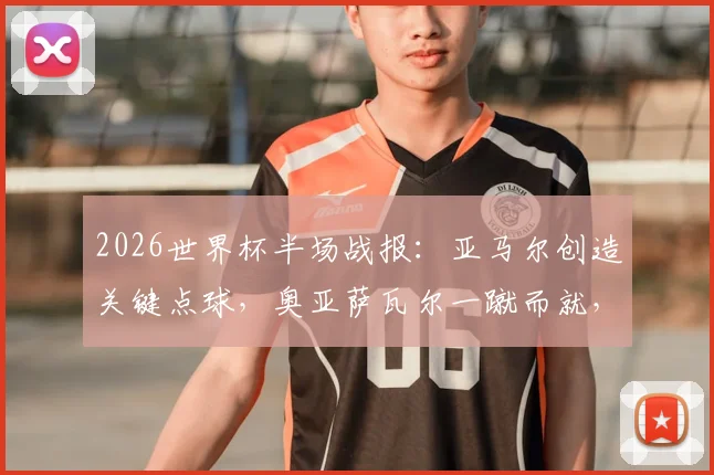 2026世界杯半场战报:亚马尔创造关键点球,奥亚萨瓦尔一蹴而就,西班牙1-0领先法国,半场局势深度解析