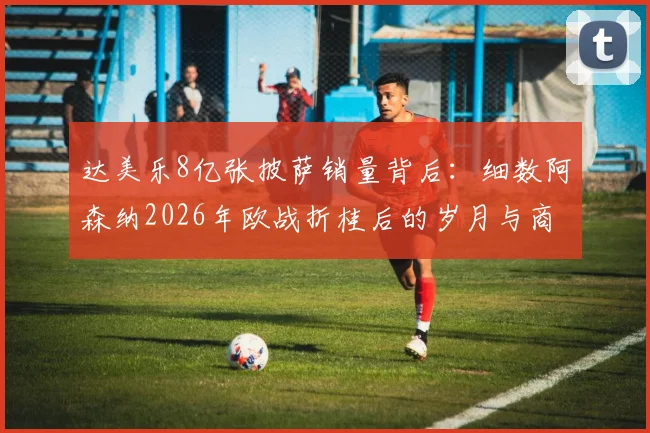 达美乐8亿张披萨销量背后：细数阿森纳2026年欧战折桂后的岁月与商业世界的冷幽默