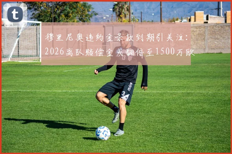 穆里尼奥违约金条款到期引关注：2026离队赔偿金或翻倍至1500万欧元，罗马新合约细节全解析