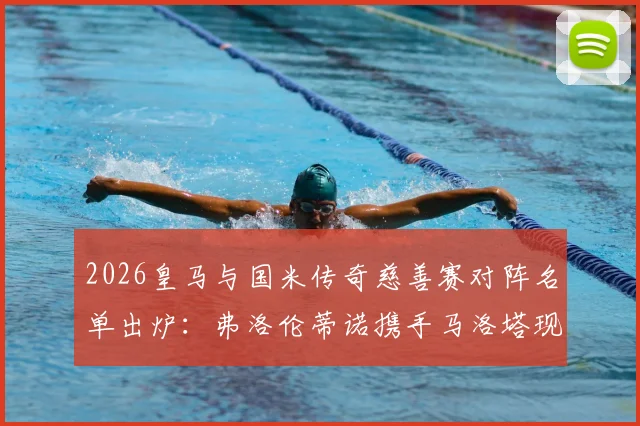 2026皇马与国米传奇慈善赛对阵名单出炉：弗洛伦蒂诺携手马洛塔现场见证，票务信息与球员名单一览