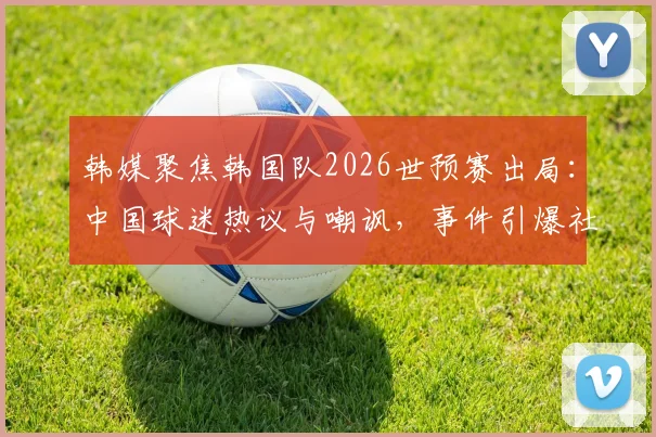 韩媒聚焦韩国队2026世预赛出局：中国球迷热议与嘲讽，事件引爆社媒热搜榜