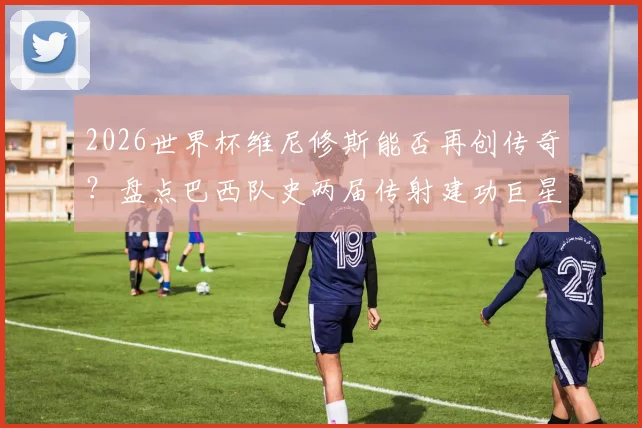 2026世界杯维尼修斯能否再创传奇？盘点巴西队史两届传射建功巨星，贝利大罗后的第三人