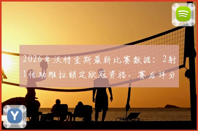 2026年沃特金斯最新比赛数据：2射1传助维拉锁定欧冠资格，赛后评分9.2分全解析