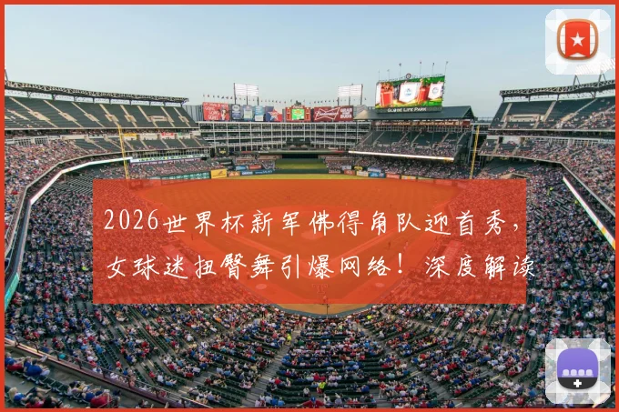 2026世界杯新军佛得角队迎首秀，女球迷扭臀舞引爆网络！深度解读佛得角足球文化与庆祝舞蹈由来