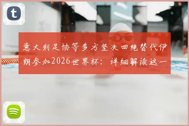 意大利足协等多方坚决回绝替代伊朗参加2026世界杯:详细解读这一“可耻想法”为何行不通,并分析替补参赛的真正规则