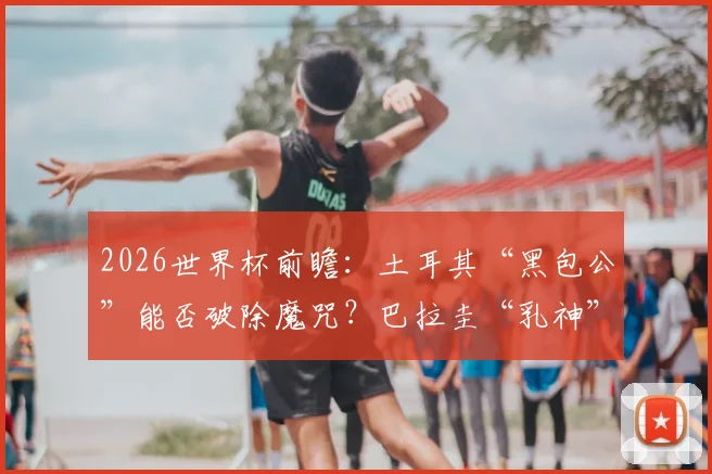 2026世界杯前瞻：土耳其“黑包公”能否破除魔咒？巴拉圭“乳神”传奇球迷文化再解读