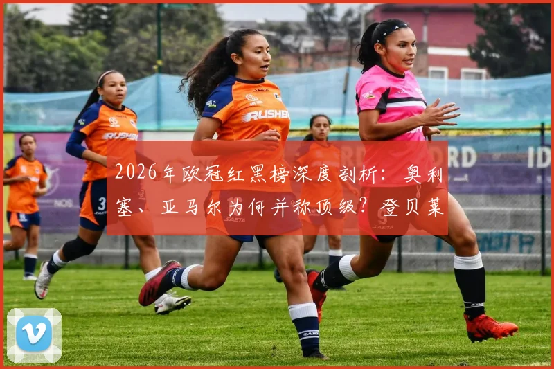 2026年欧冠红黑榜深度剖析：奥利塞、亚马尔为何并称顶级？登贝莱状态谜团引深思