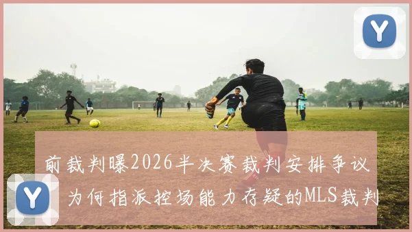 前裁判曝2026半决赛裁判安排争议:为何指派控场能力存疑的MLS裁判?解读其中原委
