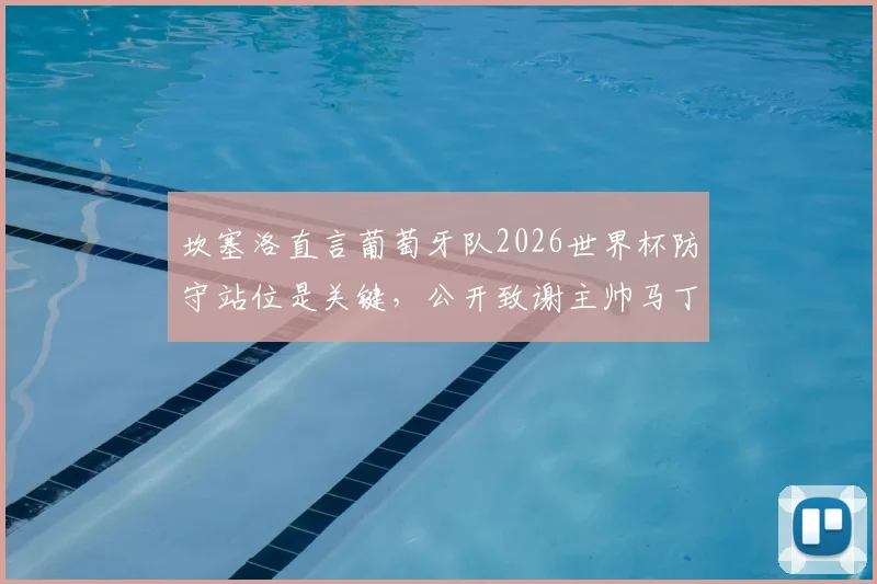 坎塞洛直言葡萄牙队2026世界杯防守站位是关键,公开致谢主帅马丁内斯信任的背后原因