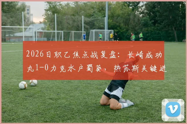 2026日职乙焦点战复盘:长崎成功丸1-0力克水户蜀葵,热苏斯关键进球价值千金