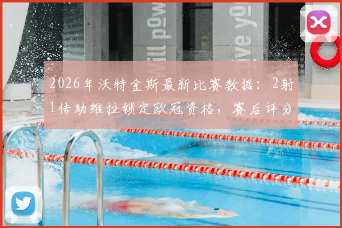 2026年沃特金斯最新比赛数据:2射1传助维拉锁定欧冠资格,赛后评分9.2分全解析