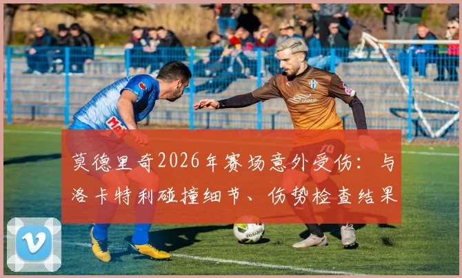 莫德里奇2026年赛场意外受伤：与洛卡特利碰撞细节、伤势检查结果及后续影响全解析