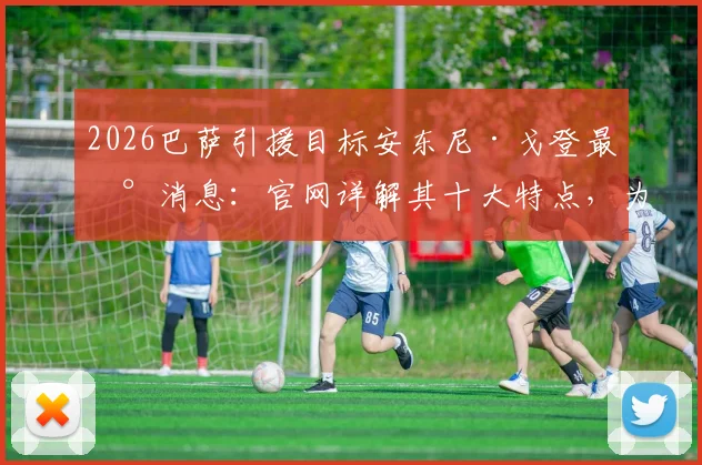 2026巴萨引援目标安东尼·戈登最新消息：官网详解其十大特点，为何盛赞巴萨风格，与主帅弗里克生日关联解读