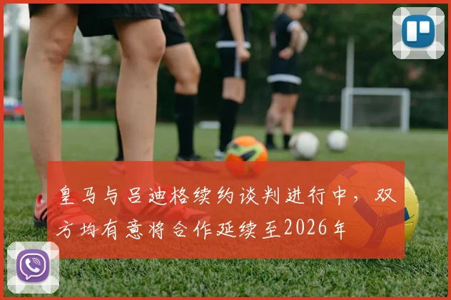 皇马与吕迪格续约谈判进行中,双方均有意将合作延续至2026年
