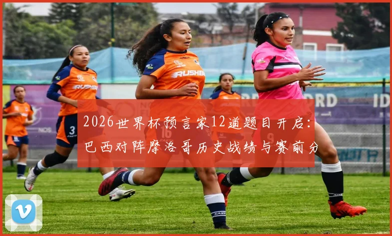 2026世界杯预言家12道题目开启:巴西对阵摩洛哥历史战绩与赛前分析,助你精准预测赢取奖励