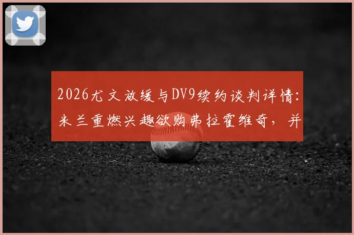 2026尤文放缓与DV9续约谈判详情：米兰重燃兴趣欲购弗拉霍维奇，并计划出售恩昆库筹集资金