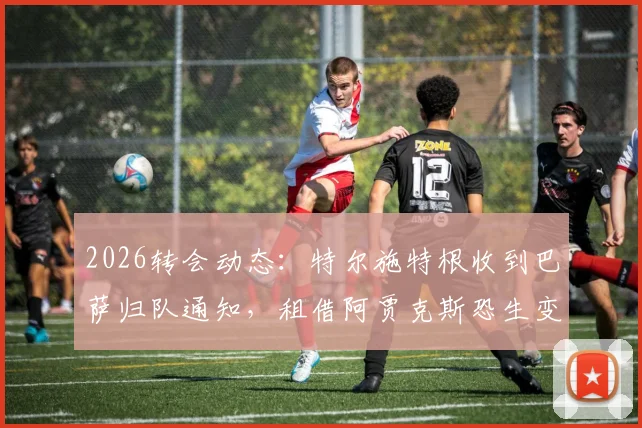 2026转会动态：特尔施特根收到巴萨归队通知，租借阿贾克斯恐生变，背后原因与替代方案解读