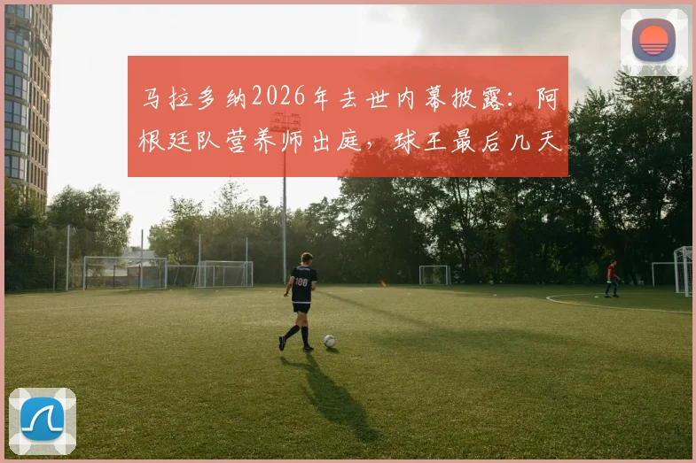 马拉多纳2026年去世内幕披露:阿根廷队营养师出庭,球王最后几天几乎未进食