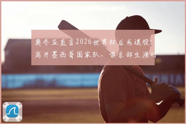 奥乔亚直言2026世界杯后或退役：离开墨西哥国家队，俱乐部生涯对我失去意义