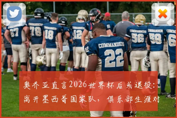 奥乔亚直言2026世界杯后或退役：离开墨西哥国家队，俱乐部生涯对我失去意义