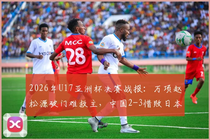 2026年U17亚洲杯决赛战报：万项赵松源破门难救主，中国2-3惜败日本，分析失利关键原因
