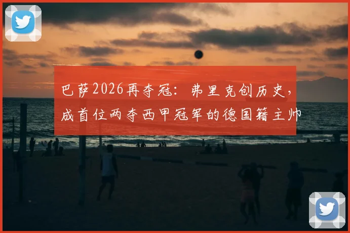 巴萨2026再夺冠：弗里克创历史，成首位两夺西甲冠军的德国籍主帅，执教前景深度解析