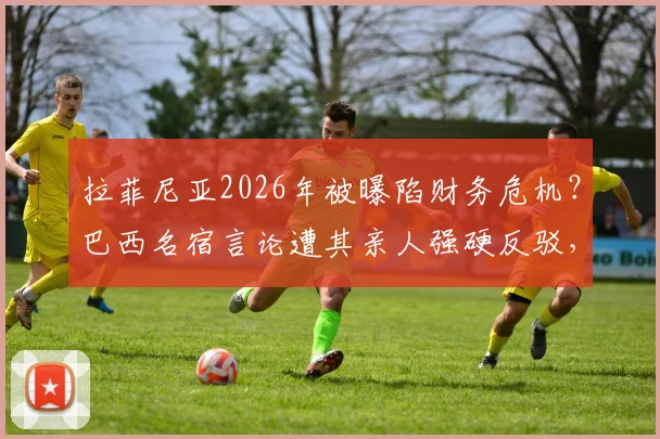 拉菲尼亚2026年被曝陷财务危机？巴西名宿言论遭其亲人强硬反驳，要求为谎言负责
