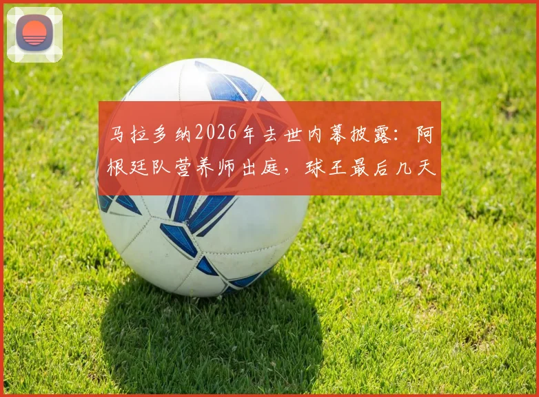 马拉多纳2026年去世内幕披露：阿根廷队营养师出庭，球王最后几天几乎未进食